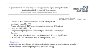 • 5 studies (1 RCT and 4 retrospective cohort) -1098 patients
• Localized, resectable, STS.
• Comparis5 studies (1 RCT and 4 retrospective cohort) -1098 patients
• Localized, resectable, STS.
• Comparison of pre operative versus and post operative Radiaotherapy
• Outcome:
• Local recurrence better in pre operative group (HR = 0.6, Significant)
• Survival : Pre operative - 76% vs Post operative - 67%
• Conclusion:
Delay in surgical resection for pre operative Radiation therapy does not increase mortality
Local recurrence lower after pre operative Radiation therapy
Annals of Surgical Oncology
May 2010, Volume 17, Issue 5, pp 1367-1374
 