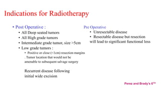 Indications for Radiotherapy
• Post Operative :
• All Deep seated tumors
• All High grade tumors
• Intermediate grade tumor, size >5cm
• Low grade tumors :
• Positive or close (<1cm) resection margins
. Tumor location that would not be
amenable to subsequent salvage surgery
Recurrent disease following
initial wide excision
Pre Operative
• Unresectable disease
• Resectable disease but resection
will lead to significant functional loss
Perez and Brady’s 6TH
 