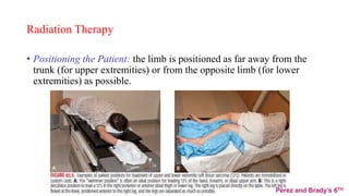 Radiation Therapy
• Positioning the Patient: the limb is positioned as far away from the
trunk (for upper extremities) or from the opposite limb (for lower
extremities) as possible.
Perez and Brady’s 6TH
 