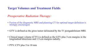 Target Volumes and Treatment Fields
Preoperative Radiation Therapy:
• Fusion of the diagnostic MRI and planning CT for optimal target definition is
strongly encouraged.
• GTV is defined as the gross tumor delineated by the T1 postgadolinium MRI.
• Clinical target volume (CTV) is defined as the GTV plus 3-cm margins in the
longitudinal directions and 1.5-cm margins radially.
• PTV: CTV plus 5 to 10 mm
 