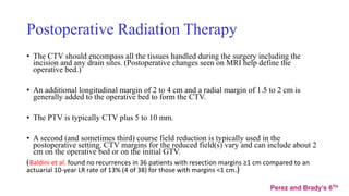 Postoperative Radiation Therapy
• The CTV should encompass all the tissues handled during the surgery including the
incision and any drain sites. (Postoperative changes seen on MRI help define the
operative bed.)
• An additional longitudinal margin of 2 to 4 cm and a radial margin of 1.5 to 2 cm is
generally added to the operative bed to form the CTV.
• The PTV is typically CTV plus 5 to 10 mm.
• A second (and sometimes third) course field reduction is typically used in the
postoperative setting. CTV margins for the reduced field(s) vary and can include about 2
cm on the operative bed or on the initial GTV.
(Baldini et al. found no recurrences in 36 patients with resection margins ≥1 cm compared to an
actuarial 10-year LR rate of 13% (4 of 38) for those with margins <1 cm.)
Perez and Brady’s 6TH
 