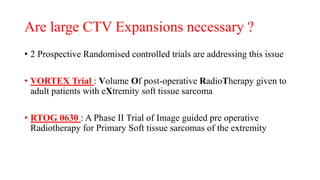 Are large CTV Expansions necessary ?
• 2 Prospective Randomised controlled trials are addressing this issue
• VORTEX Trial : Volume Of post-operative RadioTherapy given to
adult patients with eXtremity soft tissue sarcoma
• RTOG 0630 : A Phase II Trial of Image guided pre operative
Radiotherapy for Primary Soft tissue sarcomas of the extremity
 