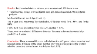 Results: Two hundred sixteen patients were randomized, 108 in each arm.
• Tumor/normal tissues were collected from 206 randomized and 301 registered
patients.
Median follow-up was 4.8yr (C and R).
The 5-year local recurrence free survival (LRFS) rates were; for C: 86% and for R:
84%.
For C the 5-year overall survival was 72% and for R 67%.
There were no statistical differences between the arms in late radiation toxicity
grade 2+ at 2 years.
Conclusion: There was no difference in limb function at 2 years between control and
research arms. Because of the small number of events it was not possible to state
whether or not the research arm was inferior for LRFS.
 