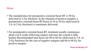 Doses
• The standard dose for preoperative external-beam RT is 50 Gy
delivered in 2-Gy fractions. In the situation of positive margins, a
postoperative external-beam RT boost of 16 to 20 Gy (delivered in
1.8- to 2-Gy fractions) is sometimes delivered.
• For postoperative external-beam RT, treatment usually commences
about 4 to 6 weeks following surgery and once the wound is fully
healed. Recommended total doses are 60 to 66 Gy (delivered in 1.8- or
2-Gy fractions) for the case of negative margins and 66 to 68 Gy for
positive margins
Perez and Brady’s 6TH
 