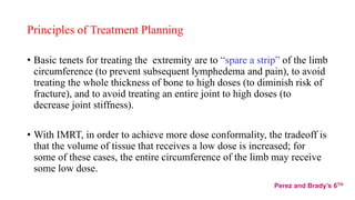 Principles of Treatment Planning
• Basic tenets for treating the extremity are to “spare a strip” of the limb
circumference (to prevent subsequent lymphedema and pain), to avoid
treating the whole thickness of bone to high doses (to diminish risk of
fracture), and to avoid treating an entire joint to high doses (to
decrease joint stiffness).
• With IMRT, in order to achieve more dose conformality, the tradeoff is
that the volume of tissue that receives a low dose is increased; for
some of these cases, the entire circumference of the limb may receive
some low dose.
Perez and Brady’s 6TH
 