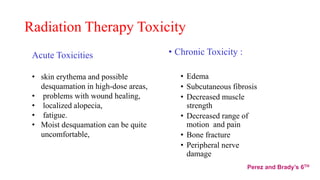 Radiation Therapy Toxicity
• Chronic Toxicity :
• Edema
• Subcutaneous fibrosis
• Decreased muscle
strength
• Decreased range of
motion and pain
• Bone fracture
• Peripheral nerve
damage
Acute Toxicities
• skin erythema and possible
desquamation in high-dose areas,
• problems with wound healing,
• localized alopecia,
• fatigue.
• Moist desquamation can be quite
uncomfortable,
Perez and Brady’s 6TH
 