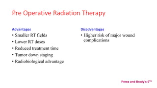 Pre Operative Radiation Therapy
Advantages
• Smaller RT fields
• Lower RT doses
• Reduced treatment time
• Tumor down staging
• Radiobiological advantage
Disadvantages
• Higher risk of major wound
complications
Perez and Brady’s 6TH
 