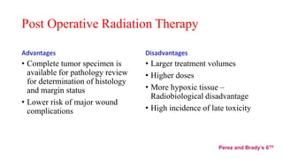 Post Operative Radiation Therapy
Advantages
• Complete tumor specimen is
available for pathology review
for determination of histology
and margin status
• Lower risk of major wound
complications
Disadvantages
• Larger treatment volumes
• Higher doses
• More hypoxic tissue –
Radiobiological disadvantage
• High incidence of late toxicity
Perez and Brady’s 6TH
 