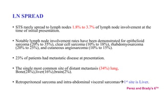 LN SPREAD
• STS rarely spread to lymph nodes 1.8% to 3.7% of lymph node involvement at the
time of initial presentation.
• Notable lymph node involvement rates have been demonstrated for epithelioid
sarcoma (20% to 35%), clear cell sarcoma (10% to 18%), rhabdomyosarcoma
(20% to 25%), and cutaneous angiosarcoma (10% to 15%).
• 23% of patients had metastatic disease at presentation.
• The single most common site of distant metastasis (34%) lung,
Bone(24%),liver(16%),brain(2%).
• Retroperitoneal sarcoma and intra-abdominal visceral sarcomas1st site is Liver.
Perez and Brady’s 6TH
 