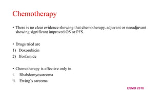 Chemotherapy
• There is no clear evidence showing that chemotherapy, adjuvant or neoadjuvant
showing significant improved OS or PFS.
• Drugs tried are
1) Doxorubicin
2) Ifosfamide
• Chemotherapy is effective only in
i. Rhabdomyosarcoma
ii. Ewing’s sarcoma.
ESMO 2018
 