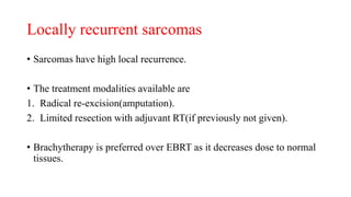 Locally recurrent sarcomas
• Sarcomas have high local recurrence.
• The treatment modalities available are
1. Radical re-excision(amputation).
2. Limited resection with adjuvant RT(if previously not given).
• Brachytherapy is preferred over EBRT as it decreases dose to normal
tissues.
 
