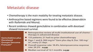 Metastatic disease
• Chemotherapy is the main modality for treating metastatic disease.
• Anthracycline based regimens were found to be effective.(doxorubicin
with ifosfamide and Mesna).
• Recent evidence showed gemcitabine in combination with docetaxel
showed increased survival.
P=0.005
P=0.009
 