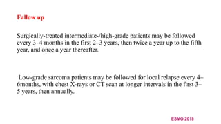 Fallow up
Surgically-treated intermediate-/high-grade patients may be followed
every 3–4 months in the first 2–3 years, then twice a year up to the fifth
year, and once a year thereafter.
Low-grade sarcoma patients may be followed for local relapse every 4–
6months, with chest X-rays or CT scan at longer intervals in the first 3–
5 years, then annually.
ESMO 2018
 