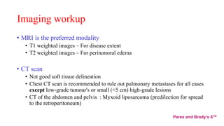 Imaging workup
• MRI is the preferred modality
• T1 weighted images – For disease extent
• T2 weighted images – For peritumoral edema
• CT scan
• Not good soft tissue delineation
• Chest CT scan is recommended to rule out pulmonary metastases for all cases
except low-grade tumour's or small (<5 cm) high-grade lesions
• CT of the abdomen and pelvis : Myxoid liposarcoma (predilection for spread
to the retroperitoneum)
Perez and Brady’s 6TH
 