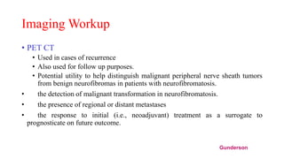 Imaging Workup
• PET CT
• Used in cases of recurrence
• Also used for follow up purposes.
• Potential utility to help distinguish malignant peripheral nerve sheath tumors
from benign neurofibromas in patients with neurofibromatosis.
• the detection of malignant transformation in neurofibromatosis.
• the presence of regional or distant metastases
• the response to initial (i.e., neoadjuvant) treatment as a surrogate to
prognosticate on future outcome.
Gunderson
 