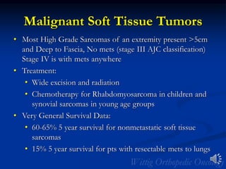 Malignant Soft Tissue Tumors
• Most High Grade Sarcomas of an extremity present >5cm
and Deep to Fascia, No mets (stage III AJC classification)
Stage IV is with mets anywhere
• Treatment:
• Wide excision and radiation
• Chemotherapy for Rhabdomyosarcoma in children and
synovial sarcomas in young age groups
• Very General Survival Data:
• 60-65% 5 year survival for nonmetastatic soft tissue
sarcomas
• 15% 5 year survival for pts with resectable mets to lungs
 
