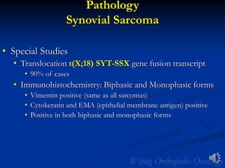 Pathology
Synovial Sarcoma
• Special Studies
• Translocation t(X;18) SYT-SSX gene fusion transcript
• 90% of cases
• Immunohistochemistry: Biphasic and Monophasic forms
• Vimentin positive (same as all sarcomas)
• Cytokeratin and EMA (epithelial membrane antigen) positive
• Positive in both biphasic and monophasic forms
 