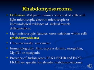 Rhabdomyosarcoma
• Definition: Malignant tumors composed of cells with
light microscopic, electron microscopic or
immunological evidence of skeletal muscle
differentiation.
• Light microscopic features: cross striations within cells
(rhabdomyoblasts)
• Ultrastructurally: sarcomeres
• Immunologically: Must express desmin, myoglobin,
MyoD1 or myogenin
• Presence of fusion genes PAX3-FKHR and PAX7-
FKHR are specific for alveolar rhabdomyosarcoma
 