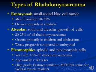 Types of Rhabdomyosarcoma
• Embryonal: small round blue cell tumor
• Most Common 70-75%
• Occurs primarily in children
• Alveolar: solid and alveolar growth of cells
• 20-25% of all rhabdomyosarcomas
• Occurs primarily in children and adolescents
• Worse prognosis compared to embryonal
• Pleomorphic: spindle and pleomorphic cells
• Very rare <5% of rhabdomyosarcomas
• Age usually > 40 years
• High grade; Features similar to MFH but stains for
skeletal muscle markers
 