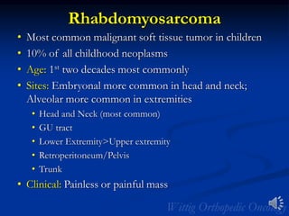 Rhabdomyosarcoma
• Most common malignant soft tissue tumor in children
• 10% of all childhood neoplasms
• Age: 1st two decades most commonly
• Sites: Embryonal more common in head and neck;
Alveolar more common in extremities
• Head and Neck (most common)
• GU tract
• Lower Extremity>Upper extremity
• Retroperitoneum/Pelvis
• Trunk
• Clinical: Painless or painful mass
 