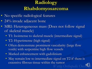 Radiology
Rhabdomyosarcoma
• No specific radiological features
• 24% invade adjacent bone
• MRI: Heterogeneous mass (Does not follow signal
of skeletal muscle)
• T1: Isointense to skeletal muscle (intermediate signal)
• T2: Hyperintense (high signal)
• Often demonstrate prominent vascularity (large flow
voids) with serpentine high flow vessels
• Marked enhancement with gadolinium
• May remain low to intermediate signal on T2 if there is
extensive fibrous tissue within the tumor
 
