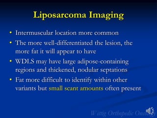 Liposarcoma Imaging
• Intermuscular location more common
• The more well-differentiated the lesion, the
more fat it will appear to have
• WDLS may have large adipose-containing
regions and thickened, nodular septations
• Fat more difficult to identify within other
variants but small scant amounts often present
 