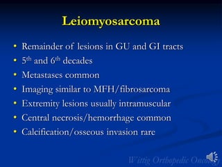 Leiomyosarcoma
• Remainder of lesions in GU and GI tracts
• 5th and 6th decades
• Metastases common
• Imaging similar to MFH/fibrosarcoma
• Extremity lesions usually intramuscular
• Central necrosis/hemorrhage common
• Calcification/osseous invasion rare
 