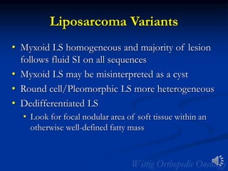 Liposarcoma Variants
• Myxoid LS homogeneous and majority of lesion
follows fluid SI on all sequences
• Myxoid LS may be misinterpreted as a cyst
• Round cell/Pleomorphic LS more heterogeneous
• Dedifferentiated LS
• Look for focal nodular area of soft tissue within an
otherwise well-defined fatty mass
 