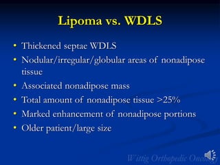 Lipoma vs. WDLS
• Thickened septae WDLS
• Nodular/irregular/globular areas of nonadipose
tissue
• Associated nonadipose mass
• Total amount of nonadipose tissue >25%
• Marked enhancement of nonadipose portions
• Older patient/large size
 