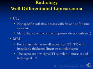 Radiology
Well Differentiated Liposarcoma
• CT:
• Nonspecific soft tissue mass with fat and soft tissue
elements
• May enhance with contrast (lipomas do not enhance)
• MRI:
• Predominantly fat on all sequences (T1, T2) with
irregularly thickened linear or nodular septa
• The septa are low signal T1 (similar to muscle) and
high signal T2
 