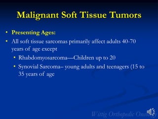 Malignant Soft Tissue Tumors
• Presenting Ages:
• All soft tissue sarcomas primarily affect adults 40-70
years of age except
• Rhabdomyosarcoma—Children up to 20
• Synovial Sarcoma– young adults and teenagers (15 to
35 years of age
 