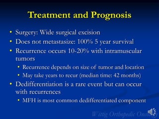 Treatment and Prognosis
• Surgery: Wide surgical excision
• Does not metastasize: 100% 5 year survival
• Recurrence occurs 10-20% with intramuscular
tumors
• Recurrence depends on size of tumor and location
• May take years to recur (median time: 42 months)
• Dedifferentiation is a rare event but can occur
with recurrences
• MFH is most common dedifferentiated component
 