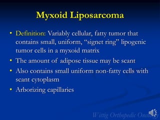 Myxoid Liposarcoma
• Definition: Variably cellular, fatty tumor that
contains small, uniform, “signet ring” lipogenic
tumor cells in a myxoid matrix
• The amount of adipose tissue may be scant
• Also contains small uniform non-fatty cells with
scant cytoplasm
• Arborizing capillaries
 