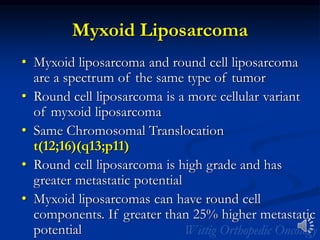 Myxoid Liposarcoma
• Myxoid liposarcoma and round cell liposarcoma
are a spectrum of the same type of tumor
• Round cell liposarcoma is a more cellular variant
of myxoid liposarcoma
• Same Chromosomal Translocation
t(12;16)(q13;p11)
• Round cell liposarcoma is high grade and has
greater metastatic potential
• Myxoid liposarcomas can have round cell
components. If greater than 25% higher metastatic
potential
 