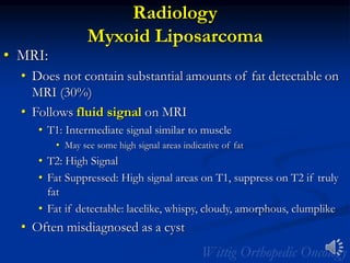 Radiology
Myxoid Liposarcoma
• MRI:
• Does not contain substantial amounts of fat detectable on
MRI (30%)
• Follows fluid signal on MRI
• T1: Intermediate signal similar to muscle
• May see some high signal areas indicative of fat
• T2: High Signal
• Fat Suppressed: High signal areas on T1, suppress on T2 if truly
fat
• Fat if detectable: lacelike, whispy, cloudy, amorphous, clumplike
• Often misdiagnosed as a cyst
 