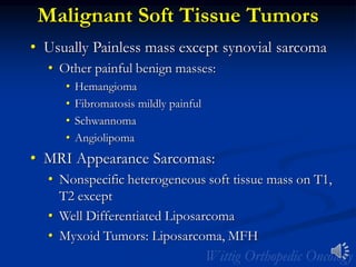 Malignant Soft Tissue Tumors
• Usually Painless mass except synovial sarcoma
• Other painful benign masses:
• Hemangioma
• Fibromatosis mildly painful
• Schwannoma
• Angiolipoma
• MRI Appearance Sarcomas:
• Nonspecific heterogeneous soft tissue mass on T1,
T2 except
• Well Differentiated Liposarcoma
• Myxoid Tumors: Liposarcoma, MFH
 