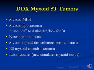 DDX Myxoid ST Tumors
• Myxoid MFH
• Myxoid liposarcoma
• Most diff. to distinguish/look for fat
• Neurogenic tumors
• Myxoma (mild rim enhance. post contrast)
• ES myxoid chondrosarcoma
• Leiomyosarc. (nec. simulates myxoid tissue)
 
