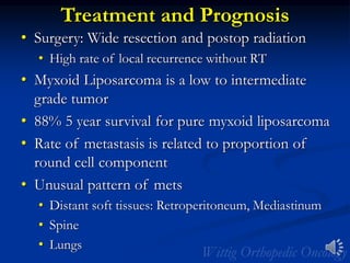 Treatment and Prognosis
• Surgery: Wide resection and postop radiation
• High rate of local recurrence without RT
• Myxoid Liposarcoma is a low to intermediate
grade tumor
• 88% 5 year survival for pure myxoid liposarcoma
• Rate of metastasis is related to proportion of
round cell component
• Unusual pattern of mets
• Distant soft tissues: Retroperitoneum, Mediastinum
• Spine
• Lungs
 