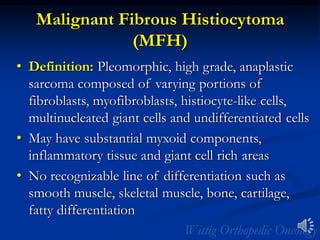 Malignant Fibrous Histiocytoma
(MFH)
• Definition: Pleomorphic, high grade, anaplastic
sarcoma composed of varying portions of
fibroblasts, myofibroblasts, histiocyte-like cells,
multinucleated giant cells and undifferentiated cells
• May have substantial myxoid components,
inflammatory tissue and giant cell rich areas
• No recognizable line of differentiation such as
smooth muscle, skeletal muscle, bone, cartilage,
fatty differentiation
 