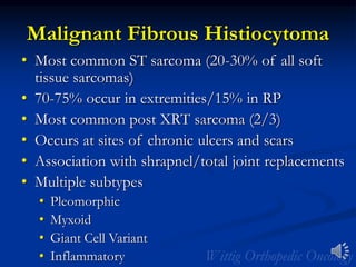 Malignant Fibrous Histiocytoma
• Most common ST sarcoma (20-30% of all soft
tissue sarcomas)
• 70-75% occur in extremities/15% in RP
• Most common post XRT sarcoma (2/3)
• Occurs at sites of chronic ulcers and scars
• Association with shrapnel/total joint replacements
• Multiple subtypes
• Pleomorphic
• Myxoid
• Giant Cell Variant
• Inflammatory
 