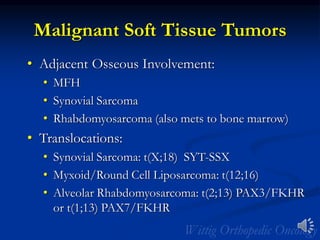 Malignant Soft Tissue Tumors
• Adjacent Osseous Involvement:
• MFH
• Synovial Sarcoma
• Rhabdomyosarcoma (also mets to bone marrow)
• Translocations:
• Synovial Sarcoma: t(X;18) SYT-SSX
• Myxoid/Round Cell Liposarcoma: t(12;16)
• Alveolar Rhabdomyosarcoma: t(2;13) PAX3/FKHR
or t(1;13) PAX7/FKHR
 
