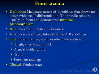 Fibrosarcoma
• Definition: Malignant tumor of fibroblasts that shows no
other evidence of differentiation. The spindle cells are
usually uniform and demonstrate minimal
pleomorphism.
• Rare: 5% of all soft tissue sarcomas
• 40 to 55 years of age; Infantile form <10 yrs of age
• Sites: Intramuscular; rarely in subcutaneous tissue
• Thigh, knee area, buttock
• Arm/shoulder girdle
• Trunk
• Forearms and legs
• Clinical: Painless mass
 