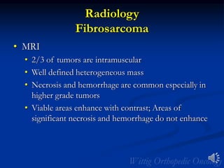 Radiology
Fibrosarcoma
• MRI
• 2/3 of tumors are intramuscular
• Well defined heterogeneous mass
• Necrosis and hemorrhage are common especially in
higher grade tumors
• Viable areas enhance with contrast; Areas of
significant necrosis and hemorrhage do not enhance
 