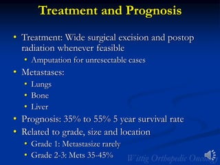 Treatment and Prognosis
• Treatment: Wide surgical excision and postop
radiation whenever feasible
• Amputation for unresectable cases
• Metastases:
• Lungs
• Bone
• Liver
• Prognosis: 35% to 55% 5 year survival rate
• Related to grade, size and location
• Grade 1: Metastasize rarely
• Grade 2-3: Mets 35-45%
 