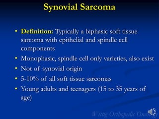 Synovial Sarcoma
• Definition: Typically a biphasic soft tissue
sarcoma with epithelial and spindle cell
components
• Monophasic, spindle cell only varieties, also exist
• Not of synovial origin
• 5-10% of all soft tissue sarcomas
• Young adults and teenagers (15 to 35 years of
age)
 