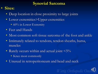 Synovial Sarcoma
• Sites:
• Deep location in close proximity to large joints
• Lower extremities>Upper extremities
• 60% in Lower Extremity
• Feet and Hands
• Most common soft tissue sarcoma of the foot and ankle
• Intimately related to tendons, tendon sheaths, bursa,
muscles
• Rarely occurs within and actual joint <5%
• Knee most commonly
• Unusual in retroperitoneum and head and neck
 