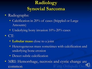 Radiology
Synovial Sarcoma
• Radiographs:
• Calcification in 20% of cases (Stippled or Large
Amounts)
• Underlying bony invasion 10%-20% cases
• CT:
• Lobular mass close to a joint
• Heterogeneous mass sometimes with calcification and
underlying bone erosion
• Detect subtle calcification
• MRI: Hemorrhage, necrosis and cystic change are
common
 