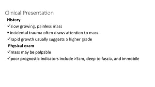 Clinical Presentation
History
slow growing, painless mass
 incidental trauma often draws attention to mass
rapid growth usually suggests a higher grade
Physical exam
mass may be palpable
poor prognostic indicators include >5cm, deep to fascia, and immobile
 