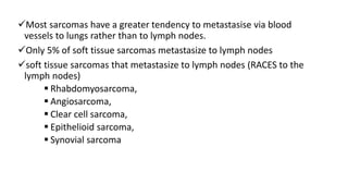 Most sarcomas have a greater tendency to metastasise via blood
vessels to lungs rather than to lymph nodes.
Only 5% of soft tissue sarcomas metastasize to lymph nodes
soft tissue sarcomas that metastasize to lymph nodes (RACES to the
lymph nodes)
 Rhabdomyosarcoma,
 Angiosarcoma,
 Clear cell sarcoma,
 Epithelioid sarcoma,
 Synovial sarcoma
 