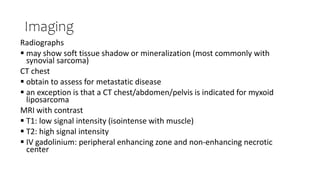 Imaging
Radiographs
 may show soft tissue shadow or mineralization (most commonly with
synovial sarcoma)
CT chest
 obtain to assess for metastatic disease
 an exception is that a CT chest/abdomen/pelvis is indicated for myxoid
liposarcoma
MRI with contrast
 T1: low signal intensity (isointense with muscle)
 T2: high signal intensity
 IV gadolinium: peripheral enhancing zone and non-enhancing necrotic
center
 